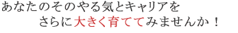 あなたのそのやる気とキャリアをさらに大きくし育ててみませんか！