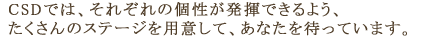CSDでは、それぞれの個性が発揮できるよう、たくさんのステージを用意して、あなたを待っています。