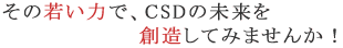 その若い力で、CSDの未来を創造してみませんか！